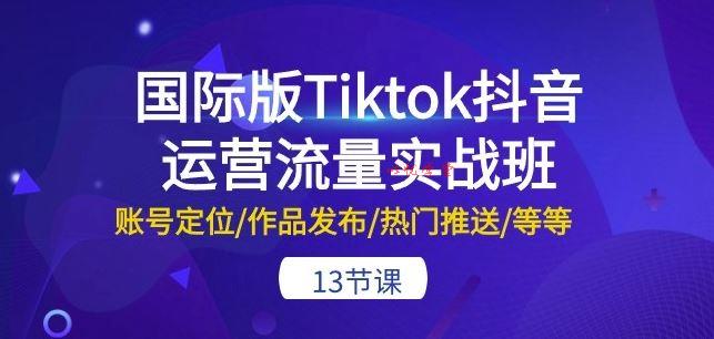 国际版Tiktok抖音运营流量实战班：账号定位/作品发布/热门推送/等等-13节