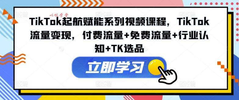 TikTok起航赋能系列视频课程，TikTok流量变现，付费流量+免费流量+行业认知+TK选品