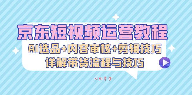 （13044期）京东短视频运营教程：AI选品+内容审核+剪辑技巧，详解带货流程与技巧