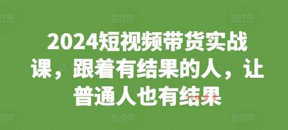 2024短视频带货实战课，跟着有结果的人，让普通人也有结果