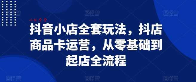 抖音小店全套玩法，抖店商品卡运营，从零基础到起店全流程