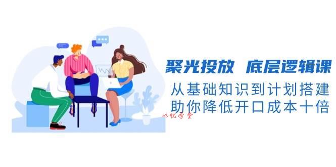 （13844期）聚光投放 底层逻辑课，从基础知识到计划搭建，助你降低开口成本十倍