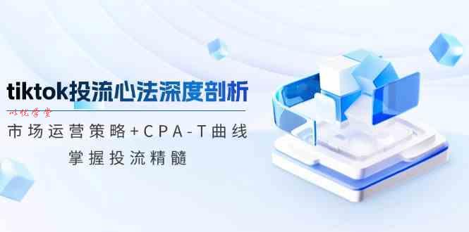 TikTok投流矩阵系统运营课程：市场运营策略+CPA-T曲线，掌握投流精髓（更新）
