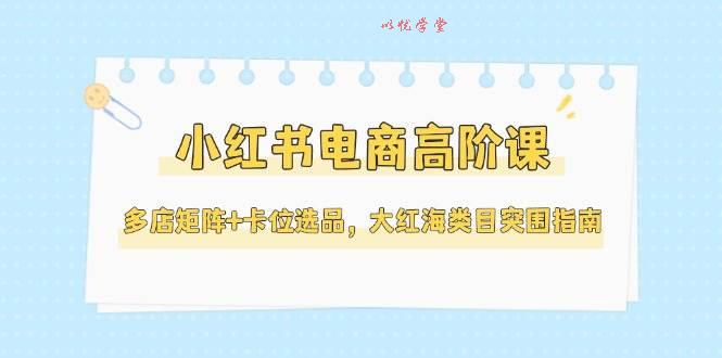 （14940期）小红书电商高阶课，多店矩阵+卡位选品，大红海类目突围指南（更新5月）