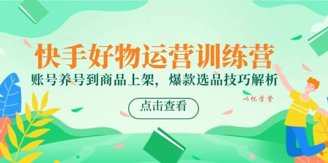 快手好物运营训练营，账号养号到商品上架，爆款选品技巧解析