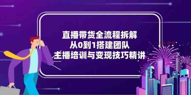 直播带货全流程拆解：从0到1搭建团队，主播培训与变现技巧精讲