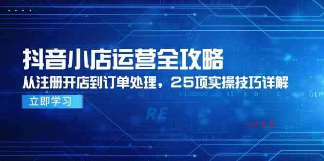 抖音小店运营全攻略，从注册开店到订单处理，25项实操技巧详解