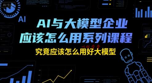 AI与大模型企业应该怎么用系列课程，究竟应该怎么用好大模型