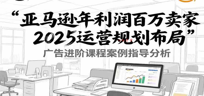 亚马逊年利润百万卖家2025运营规划布局，广告进阶课程案例指导分析