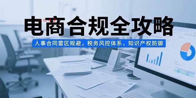 （15377期）电商合规全攻略，人事合同雷区规避，税务风控体系，知识产权防御