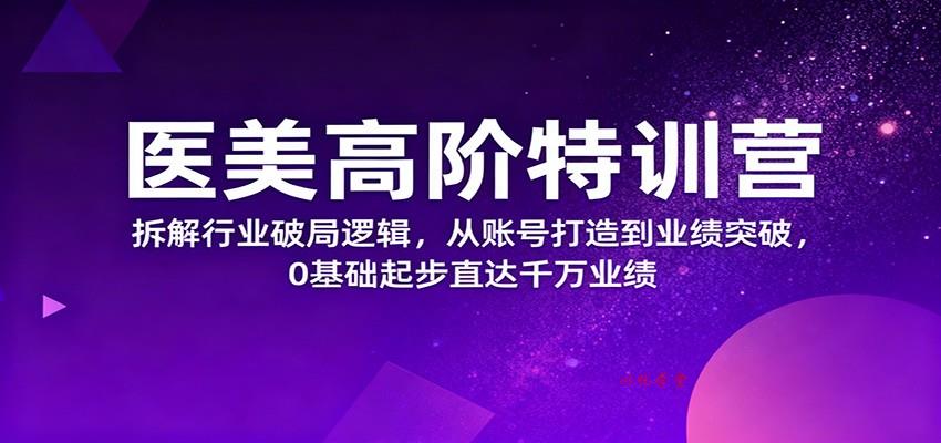 医美高阶特训营，拆解行业破局逻辑，从账号打造到业绩突破，0基础起步直达千万业绩