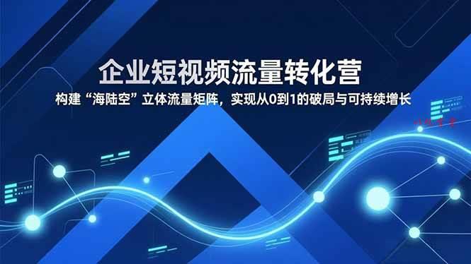 （16959期）企业短视频流量转化营，构建“海陆空”立体流量矩阵，实现从0到1的破局与可持续增长